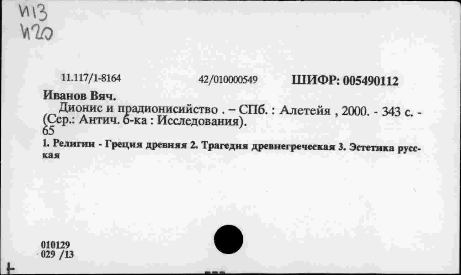 ﻿\л\з
11.117/1-8164	42/010000549 ШИФР: 005490112
Иванов Вяч.
Дионис и прадионисийство . - СПб.: Алетейя , 2000. - 343 с. -^еР" Антич. б-ка: Исследования).
1. Религии - Греция древняя 2. Трагедия древнегреческая 3. Эстетика русская
010129 029 /13